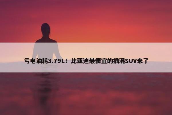 亏电油耗3.79L！比亚迪最便宜的插混SUV来了