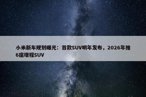 小米新车规划曝光：首款SUV明年发布，2026年推6座增程SUV