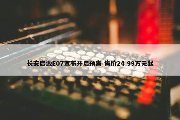 长安启源E07宣布开启预售 售价24.99万元起