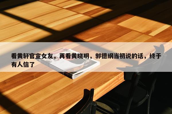 看黄轩官宣女友，再看黄晓明，郭德纲当初说的话，终于有人信了