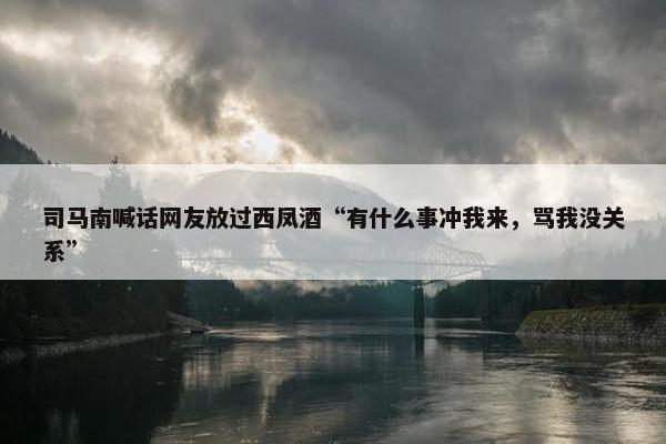 司马南喊话网友放过西凤酒“有什么事冲我来，骂我没关系”