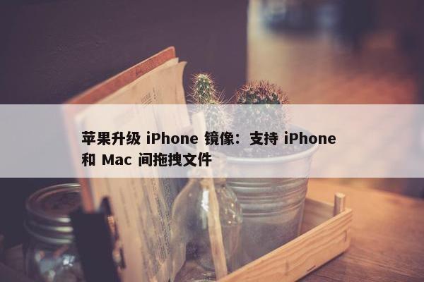 苹果升级 iPhone 镜像：支持 iPhone 和 Mac 间拖拽文件