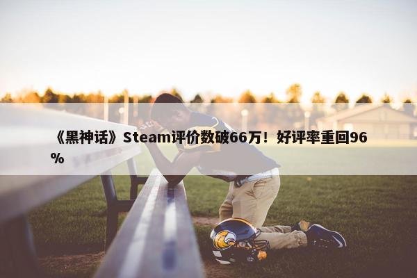 《黑神话》Steam评价数破66万！好评率重回96%