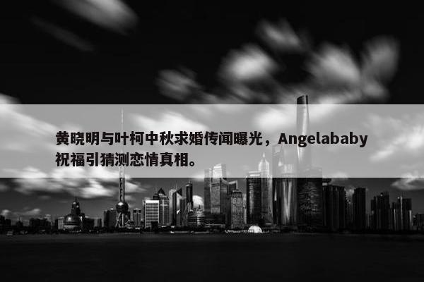 黄晓明与叶柯中秋求婚传闻曝光，Angelababy祝福引猜测恋情真相。