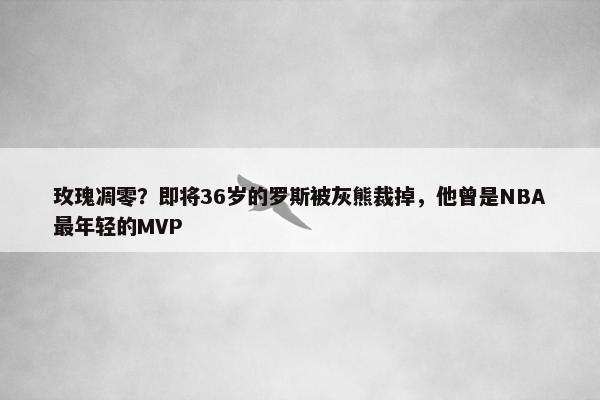 玫瑰凋零？即将36岁的罗斯被灰熊裁掉，他曾是NBA最年轻的MVP