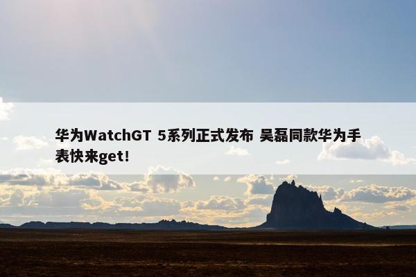 华为WatchGT 5系列正式发布 吴磊同款华为手表快来get！