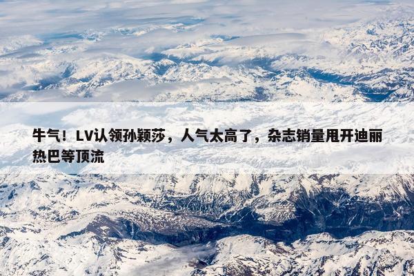 牛气！LV认领孙颖莎，人气太高了，杂志销量甩开迪丽热巴等顶流