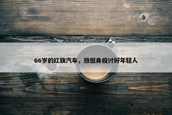 66岁的红旗汽车，放低身段讨好年轻人