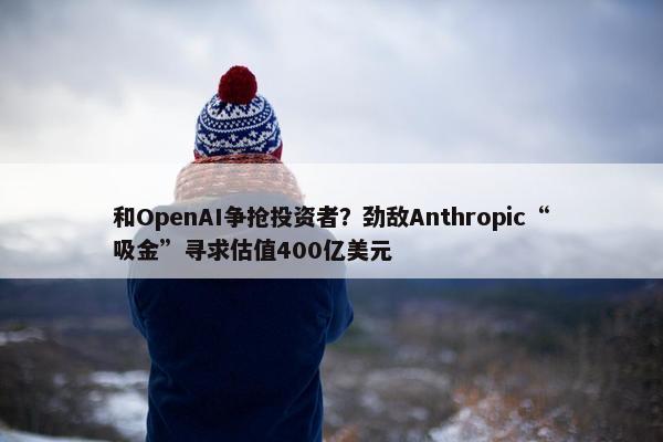 和OpenAI争抢投资者？劲敌Anthropic“吸金”寻求估值400亿美元