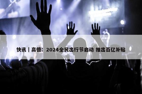 快讯｜高德：2024全民出行节启动 推出百亿补贴