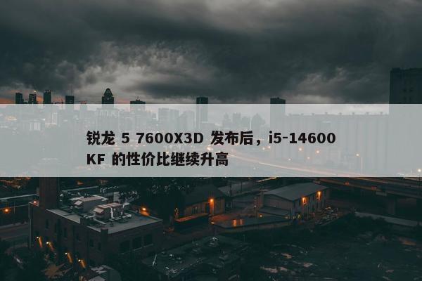 锐龙 5 7600X3D 发布后，i5-14600KF 的性价比继续升高