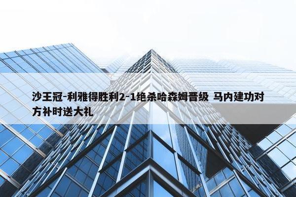 沙王冠-利雅得胜利2-1绝杀哈森姆晋级 马内建功对方补时送大礼