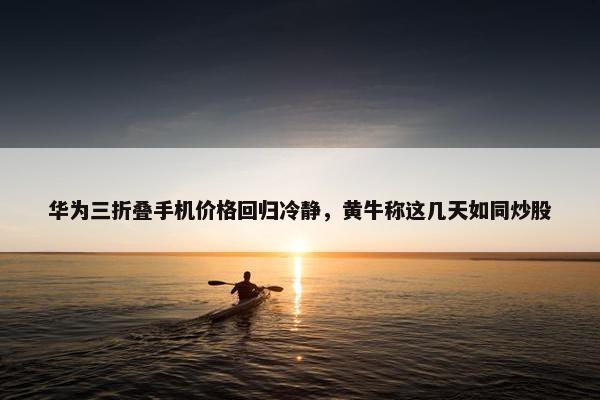 华为三折叠手机价格回归冷静，黄牛称这几天如同炒股