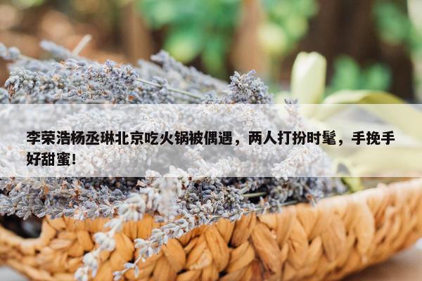 李荣浩杨丞琳北京吃火锅被偶遇，两人打扮时髦，手挽手好甜蜜！