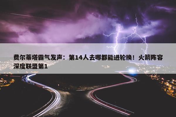 费尔蒂塔霸气发声：第14人去哪都能进轮换！火箭阵容深度联盟第1