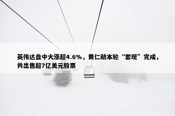 英伟达盘中大涨超4.6%，黄仁勋本轮“套现”完成，共出售超7亿美元股票