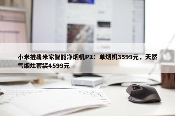 小米推出米家智能净烟机P2：单烟机3599元，天然气烟灶套装4599元