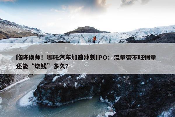 临阵换帅！哪吒汽车加速冲刺IPO：流量带不旺销量 还能“烧钱”多久？