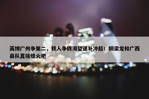 英博广州争第二，铁人争四渴望递补冲超！铜梁龙和广西县队直接熄火吧