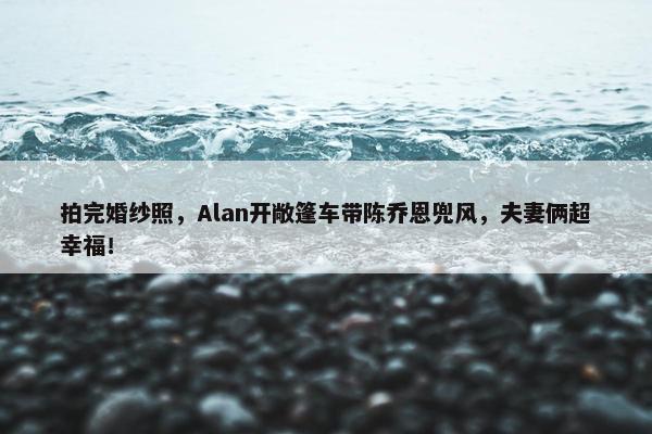 拍完婚纱照，Alan开敞篷车带陈乔恩兜风，夫妻俩超幸福！