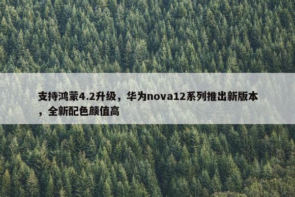 支持鸿蒙4.2升级，华为nova12系列推出新版本，全新配色颜值高