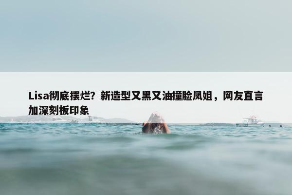 Lisa彻底摆烂？新造型又黑又油撞脸凤姐，网友直言加深刻板印象