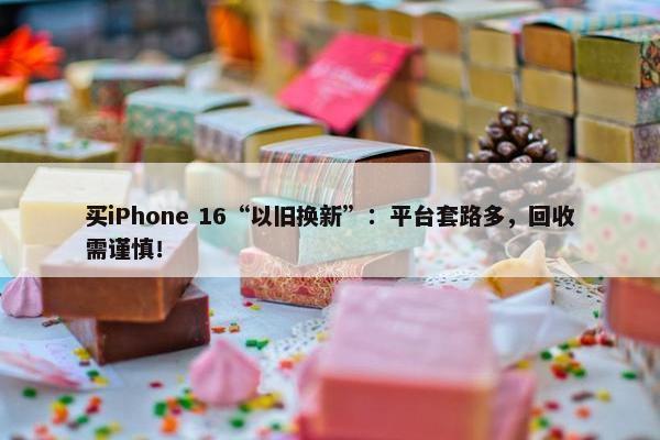 买iPhone 16“以旧换新”：平台套路多，回收需谨慎！