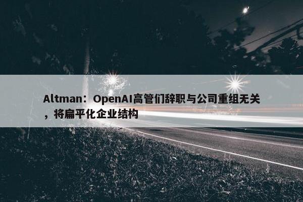 Altman：OpenAI高管们辞职与公司重组无关，将扁平化企业结构