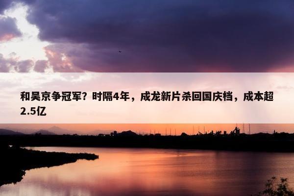 和吴京争冠军？时隔4年，成龙新片杀回国庆档，成本超2.5亿