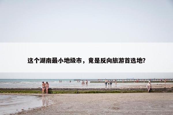 这个湖南最小地级市，竟是反向旅游首选地？