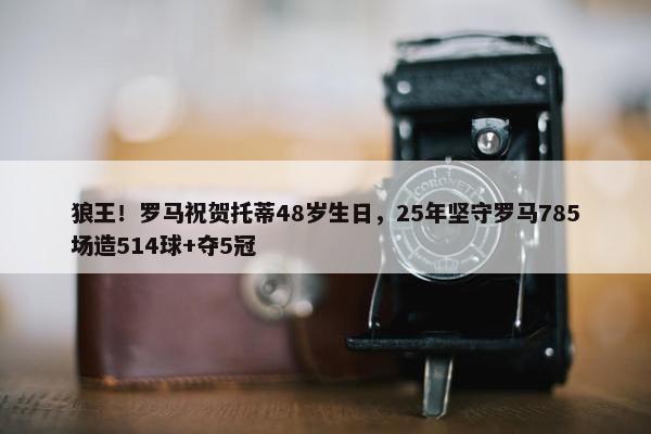 狼王！罗马祝贺托蒂48岁生日，25年坚守罗马785场造514球+夺5冠