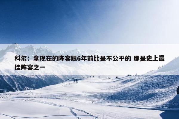 科尔：拿现在的阵容跟6年前比是不公平的 那是史上最佳阵容之一