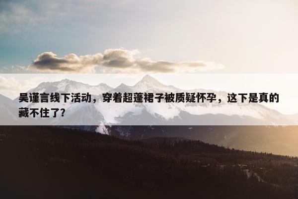 吴谨言线下活动，穿着超蓬裙子被质疑怀孕，这下是真的藏不住了？