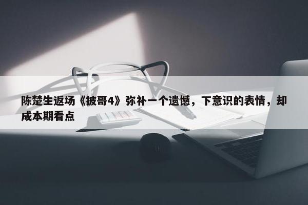 陈楚生返场《披哥4》弥补一个遗憾，下意识的表情，却成本期看点