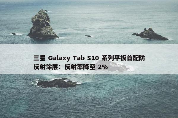 三星 Galaxy Tab S10 系列平板首配防反射涂层：反射率降至 2%