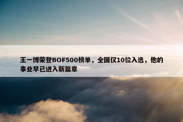 王一博荣登BOF500榜单，全国仅10位入选，他的事业早已进入新篇章