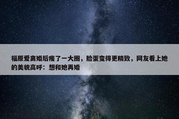 福原爱离婚后瘦了一大圈，脸蛋变得更精致，网友看上她的美貌高呼：想和她再婚