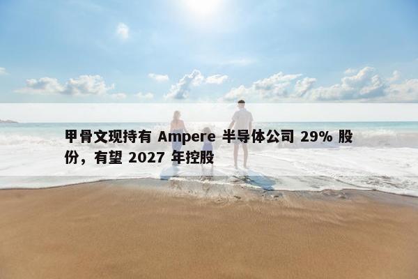 甲骨文现持有 Ampere 半导体公司 29% 股份，有望 2027 年控股