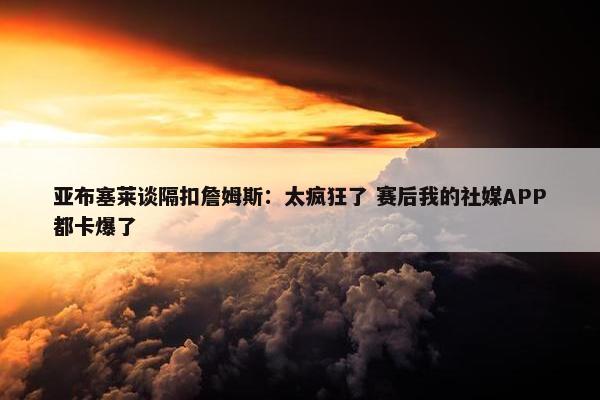 亚布塞莱谈隔扣詹姆斯：太疯狂了 赛后我的社媒APP都卡爆了