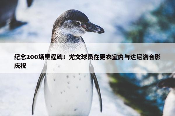 纪念200场里程碑！尤文球员在更衣室内与达尼洛合影庆祝