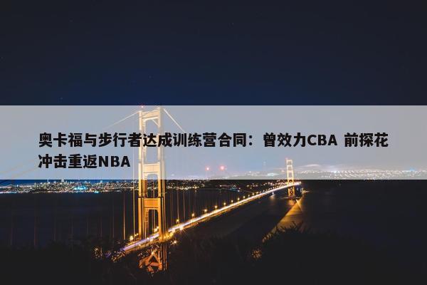 奥卡福与步行者达成训练营合同：曾效力CBA 前探花冲击重返NBA