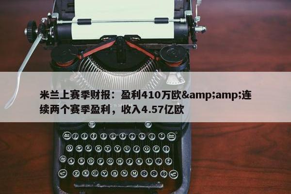 米兰上赛季财报：盈利410万欧&amp;连续两个赛季盈利，收入4.57亿欧