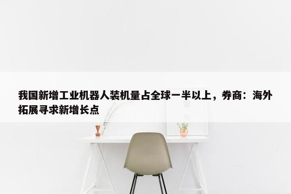 我国新增工业机器人装机量占全球一半以上，券商：海外拓展寻求新增长点