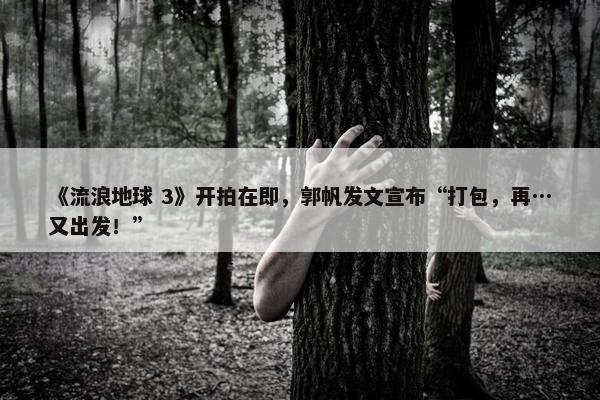 《流浪地球 3》开拍在即，郭帆发文宣布“打包，再…又出发！”