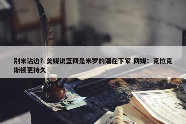 别来沾边？美媒说篮网是米罗的潜在下家 网媒：克拉克斯顿更持久