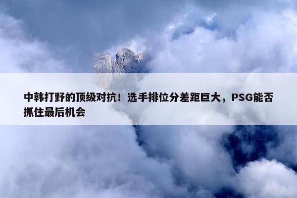 中韩打野的顶级对抗！选手排位分差距巨大，PSG能否抓住最后机会