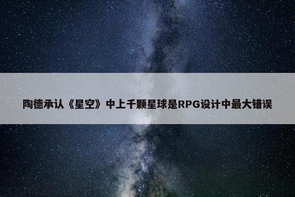 陶德承认《星空》中上千颗星球是RPG设计中最大错误