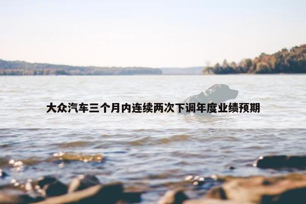 大众汽车三个月内连续两次下调年度业绩预期