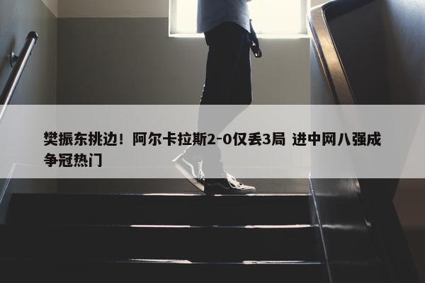 樊振东挑边！阿尔卡拉斯2-0仅丢3局 进中网八强成争冠热门