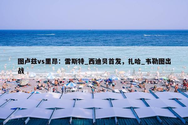 图卢兹vs里昂：雷斯特_西迪贝首发，扎哈_韦勒图出战